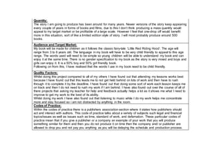 Quantity:
The story I am going to produce has been around for many years. Newer versions of the story keep appearing
every couple of years in forms of books and films, due to this I don’t think producing a mass quantity would
appeal to my target market or be profitable of a large scale. However I feel that one-drop off would benefit
more in this situation, sort of like a limited edition style of story. I will most probably produce around 500
books.
Audience and Target Market:
My book will be made for children as it follows the classic fairy-tale ‘Little Red Riding Hood’. The age will
range from 3 to 6 years old. The language in my book will have to be very child friendly to appeal to this age
range. The words used will need to be simple so young children will be able to understand my book and can
enjoy it at the same time. There is no gender specification to my book as the story is very mixed and boys and
girls can enjoy it. It is a 50% boy and 50% girl friendly book.
Following on from this, I have realised that the words I use in my book need to be child friendly.
Quality Factors:
Whilst doing this project compared to all of my others I have found out that attending my lessons works best
because I have found out that this leads me to not get held behind on lots of work and then have to rush
through it to complete it by the deadline. I have found out that doing some sort of work each lesson keeps me
on track and then I do not need to rush my work if I am behind. I have also found out over the course of all of
there projects that asking my teacher for help and feedback actually helps a lot as it shows me what I need to
improve to get my work to the best of its ability.
Whilst doing my work I have also found out that listening to music while I do my work helps me concentrate
more and stay focused so i am not distracted by anything in the room.
Codes of Practice:
Within the codes of practice there is a publishers association section where it states how publishers should
act and interact with authors. This code of practice talks about a variety of subjects such legal and financial
topics/issues as well as issues such as time, standard of work, and defamation. These particular codes of
practice mean that if you give a publisher or a company an example of your work that you will produce
something similar for them and then you do not produce it on time then the company and/ or publisher are
allowed to drop you and not pay you anything as you will be delaying the schedule and production process.
 