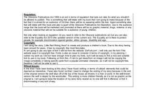 Regulation:
The Obscene Publications Act 1959 is an act in terms of regulation that sets out rules for what you shouldn't
be allowed to publish. This is something that will relate with my book that I am going to make because of the
fact that it is aimed for an audience of 3-6 then there will be no swearing within the text. Again something else
that will relate with this book and also is apart of the Obscene Publications Act illustration, due to the audience
range that the book will be marketed and promoted at there will be no graphic material, drugs, violence or any
obscene material that will not be suitable for a audience of young children.
Not only when looking at regulation do you need to refer to the Obscene publications act but you can also
refer to the Equality Act 2010 (the updated version of the current act). The Equality act is there to protect
people, for example discrimination against gender, ethnic groups, disability and age..
Copyright:
I am using the story ‘Little Red Riding Hood’ to create and produce a children’s book. Due to the story having
been around for years, it has no copyright, like most fairy-tales.
If I am going to use any type of font it will be from the website ‘DaFont.com’. I will only use the font if the
website says it is copyright free. Fonts is also an issue to consider in terms of copyright, in my planning I
rushed my work as I did not have enough time to plan my fonts, but it will be easy to find a nice and suitable
font to use in my book. Following on from this, if I am to get ideas from an image I will not be copying the
image completely or taking specific parts from a popular animated character, as it will not be copyright free,
therefore I will not be able to use it.
Ethical Issues:
In the time I have been looking at this story I have found nothing in terms of cultural elements that could be
deemed as insensitive. I have also found out that I need to change the ending of my story because in the end
of the original version the wolf slips off of the top of the house ad drowns in a river or pond. In the well-known
version the wolf is slayed by the woodcutter. This ending is more children friendly as it is not as graphic as the
original is. I am going to keep the location of my story fairly neutral so no one will find it offensive or find it
discriminating in any sort of way.
 