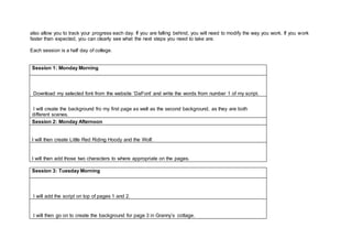 also allow you to track your progress each day. If you are falling behind, you will need to modify the way you work. If you work
faster than expected, you can clearly see what the next steps you need to take are.
Each session is a half day of college.
Session 1: Monday Morning
Download my selected font from the website ‘DaFont’ and write the words from number 1 of my script.
I will create the background fro my first page as well as the second background, as they are both
different scenes.
Session 2: Monday Afternoon
I will then create Little Red Riding Hoody and the Wolf.
I will then add those two characters to where appropriate on the pages.
Session 3: Tuesday Morning
I will add the script on top of pages 1 and 2.
I will then go on to create the background for page 3 in Granny’s cottage.
 