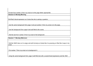 Put text from number 4 from my script on to the page where appropriate.
Session 6: Monday Morning
Edit Red’s facial expression so it looks like she is asking a question.
Use the same background from page 3 and put number 5 from my script on to the page.
Use the background from page 4 and add Red to the scene.
Add the text from number 6 from my script to the background.
Session 7: Monday Afternoon
Edit the Wolf’s face so it is angry and edit its body so it looks like it is pouncing on Red like it says in my
script.
Put number 7 from my script on to background 4.
Using the same background from page 4 add Red (but with a scared facial expression) and the Wolf.
 