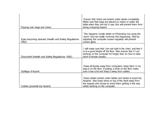 Tripping over bags and chairs
Ensure that chairs are tucked under desks completely.
Make sure that bags are placed on chairs or under the
table when they are not in use, this will prevent them from
being a tripping hazard.
Eyes becoming strained (Health and Safety Regulations
1992)
This happens mostly whilst on Photoshop but using the
‘zoom’ tool can really minimize this happening. Also by
adjusting the computer screen regularly will prevent
screen glare.
Discomfort (Health and Safety Regulations 1992)
I will make sure that I am sat right in the chair, and that it
is at a good height off the floor. Also ensure that if I am
working on the computer for longer than an hour to take
short 5-minute breaks.
Spillage of liquids
Keep all liquids away from computers; keep them in my
bag or on the floor. If putting a drink on the floor make
sure it has a lid and keep it away from cables.
Cables (possible trip hazard)
Keep cables tucked under tables and desks to avoid trip
hazards. Also keep wires on top of the desk away from
the keypad and mouse to avoid them getting in the way
whilst working on the computer.
 