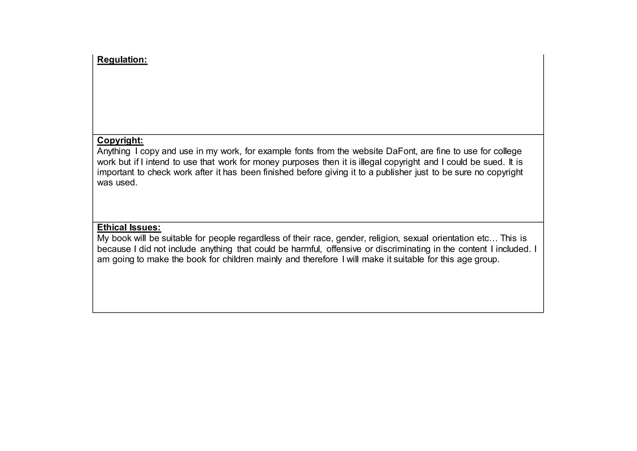 Regulation:
Copyright:
Anything I copy and use in my work, for example fonts from the website DaFont, are fine to use for college
work but if I intend to use that work for money purposes then it is illegal copyright and I could be sued. It is
important to check work after it has been finished before giving it to a publisher just to be sure no copyright
was used.
Ethical Issues:
My book will be suitable for people regardless of their race, gender, religion, sexual orientation etc… This is
because I did not include anything that could be harmful, offensive or discriminating in the content I included. I
am going to make the book for children mainly and therefore I will make it suitable for this age group.
 
