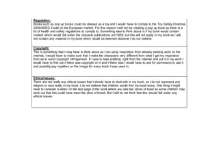 Regulation:
Books such as pop up books could be classed as a toy and I would have to comply to the Toy Safety Directive
2009/48/EC if sold on the European market. For this reason I will not be creating a pop up book as there is a
lot of health and safety regulations to comply to. Something else to think about is if my book would contain
content which would fall under the obscene publications act 1959, but this will not apply in my book as I will
not contain any material in my book which would be deemed obscene I do not believe.
Copyright:
This is something that I may have to think about as I am using inspiration from already existing work on the
internet, I would have to make sure that I make the characters very different from what I get my inspiration
from as to avoid copyright infringement. If I was to take anything right from the internet and put it in my work I
would have to find out if there was copyright on it and if there was I would have to ask for permission to use it
and possibly pay royalties on the image for every book it was used in.
Ethical Issues:
There are not really any ethical issues that I should have to deal with in my book, as I do not represent any
religion or race really in my book. I do not believe that children would find my book scary. One thing I might
have to consider is when on the last page of the book where you see two slices of toast as some children may
work out that this could have been the slice of bread. But I still do not think that this should fall under any
ethical issues.
 
