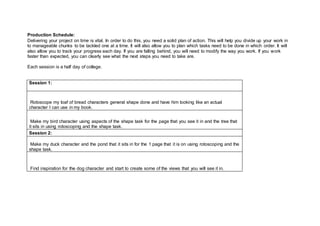 Production Schedule:
Delivering your project on time is vital. In order to do this, you need a solid plan of action. This will help you divide up your work in
to manageable chunks to be tackled one at a time. It will also allow you to plan which tasks need to be done in which order. It will
also allow you to track your progress each day. If you are falling behind, you will need to modify the way you work. If you work
faster than expected, you can clearly see what the next steps you need to take are.
Each session is a half day of college.
Session 1:
Rotoscope my loaf of bread characters general shape done and have him looking like an actual
character I can use in my book.
Make my bird character using aspects of the shape task for the page that you see it in and the tree that
it sits in using rotoscoping and the shape task.
Session 2:
Make my duck character and the pond that it sits in for the 1 page that it is on using rotoscoping and the
shape task.
Find inspiration for the dog character and start to create some of the views that you will see it in.
 