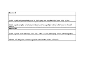 Session 9:
Finish page 8 using same background as the 3rd page and have the loaf of bread riding the dog.
Finish page 9 using the same background as I used for page 1 just put my loaf of bread on the work
surface.
Session 10:
Finish page 10, create 2 slices of bread and a butter tub using rotoscoping and the colour range tool.
Use the rest of my time available to go back and make the needed corrections.
 