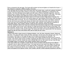 focus compared to the last page. The forest will be darker but become lighter as it towards the house in
the distance to implicate a different tonality in the story.
This will begin with the darker side of the forest which will include trees, a path and scattered shrubbery.
Once the forest becomes within distance to the house it will begin enlightening to implicate the new
tonality. The trees will begin having apples and other types of fruits to symbolise happiness. Once the
whole forest is created I will begin on the witches’ house located in the distance of the page. The house
however will not require much detail due to how far away it is from the readers’ point of view.
The house will include bright and vibrant colours as it is mean to show a false sense of security, the
feeling of ‘too good to be to be true’ and having sweets and cake hanging off the house would be perfect
for this false sense of security. The use of rotoscoping the outline of the house and exterior mainly will
be the main focus due to details like sweets and cake as the materials for the house will not need as
much time due to the distance away from the readers’ sight. However I will include the properties by
using little shapes. Once created I will then include the two characters Hansel and Gretel
The two characters will be much less time consuming than the previous page due to them looking away
from the readers’ point of view so all I will have to create will be the bodies and back of the heads. The
two characters, like the house, will be noticeably small to the readers’ eyes so the developed details will
not need to be included on this specific page. The bodies will involve the original attire from the previous
pages and also the back of the heads which will be mainly the hair colour.
Session 6:
Page 6 will include a large amount of dialogue between, now, the three characters Hansel, Gretel and
the witch. The page will mainly include the three characters and the house that belongs to the witch. The
first aspect I will create on this page will again be the setting surrounding the characters. The
environment will mainly be covered up by the house so the setting will take the least amount of time to
create, I will include a light scenery to further emphasise the false sense of security. The pathway will be
made of cake so I will next include that which will take little time as I will create one then copy the layer
and slightly adjust it via warping. Once added I will then begin on the house.
The house will be very complex to create with the amount of detail it will need through the different
materials it has to make up the whole house. The house will be up the side of the page to not have as
much as a focus as the characters on this page and their conversation. The house will be created with
the method of rotoscoping with the use of shapes also. The beginning will be the outline of the house
which will appear to be a generic house. Once created I will then include separate properties to add like
 
