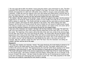 The next page will be within the witches’ house giving the reader a new environment to view. The three
characters from the previous page are again included in this page. The house of the witch will include
trinkets and equipment of a witch and I will involve many of them to not give a bare surrounding of the
characters. A table will cover the majority of the room with Hansel and Gretel behind it and the witch at
the door beginning to lock it. The children will not be looking towards the reader point of view but at the
door. The witch however will have her face half turned towards the view of the reader.
The children, after the creation of the witches’ house, will be next added to the page. Like the previous
pages they’re not facing the reader giving the creation a much smaller time scale as not as much detail
will be needed to create them. The bodies will firstly be created with the same attire as previous pages,
and when created I will include the heads attached to the bodies. They will be holding each other
however with the left arm of Hansel around the body of Gretel and vice versa for Gretel around Hansel.
This will be a complex action as I will need to show the extension and rotation of the arms which will be
done with the warping of shapes as rotoscoping will give the arms jagged edges.
Once two of the characters are created I will begin with the final character of the page. The witch has
half of her face towards the view of the reader requiring detail there but the other half is out of range of
the reader. The beginning of the creation will be the body of the witch very similar to the previous page
but the other way around due to her back facing the reader. The cloche attire will give the generic witch
appearance and in doing so the feet of legs of the witch will be covered leaving only the head to create.
The creation of the head will begin with the half exposed to the reader. She is a fair distance away from
the reader’s view but I will sill implicate the small details like the warts on the nose and mouth for
example. After that I will then include the other half of the head. Once the characters and setting are
created I will then add the text to the page.
Session 8:
This page only includes one character, Hansel. This page introduces the doubt feeling to Hansel as he
notices a book on the table reading ‘How to bake children into pies’ This pages’ setting will be very
similar to the previous but turned 180 degrees leaving the back half of the house exposed to the reader
presenting a new environment to view. The first segment to create will be the interior of the house.
The house will appear similar to the previous page giving me a slight idea of how to create this setting
on this specific page. I will include a fireplace and book shelves reading titles just as an example on the
amount of detail I will include. I will also include the table with the use of rotoscoping but could be used
in the form of shapes just rotoscoping does not require as much time. Then lastly properties on the table
like books and cauldrons especially the book Hansel is reading
 