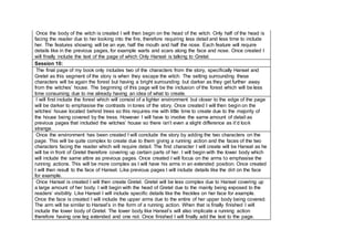 Once the body of the witch is created I will then begin on the head of the witch. Only half of the head is
facing the reader due to her looking into the fire, therefore requiring less detail and less time to include
her. The features showing will be an eye, half the mouth and half the nose. Each feature will require
details like in the previous pages, for example warts and scars along the face and nose. Once created I
will finally include the text of the page of which Only Hansel is talking to Gretel.
Session 10:
The final page of my book only includes two of the characters from the story, specifically Hansel and
Gretel as this segment of the story is when they escape the witch. The setting surrounding these
characters will be again the forest but having a bright surrounding but darker as they get further away
from the witches’ house. The beginning of this page will be the inclusion of the forest which will be less
time consuming due to me already having an idea of what to create.
I will first include the forest which will consist of a lighter environment but closer to the edge of the page
will be darker to emphasise the contrasts in tones of the story. Once created I will then begin on the
witches’ house located behind trees so this requires me with little time to create due to the majority of
the house being covered by the tress. However I will have to involve the same amount of detail as
previous pages that included the witches’ house so there isn’t even a slight difference as it’d look
strange.
Once the environment has been created I will conclude the story by adding the two characters on the
page. This will be quite complex to create due to them giving a running action and the faces of the two
characters facing the reader which will require detail. The first character I will create will be Hansel as he
will be in front of Gretel therefore covering up certain parts of her. I will begin with the lower body which
will include the same attire as previous pages. Once created I will focus on the arms to emphasise the
running actions. This will be more complex as I will have his arms in an extended position. Once created
I will then result to the face of Hansel. Like previous pages I will include details like the dirt on the face
for example.
Once Hansel is created I will then create Gretel. Gretel will be less complex due to Hansel covering up
a large amount of her body. I will begin with the head of Gretel due to the mainly being exposed to the
readers’ visibility. Like Hansel I will include specific details like the freckles on her face for example.
Once the face is created I will include the upper arms due to the entire of her upper body being covered.
The arm will be similar to Hansel’s in the form of a running action. When that is finally finished I will
include the lower body of Gretel. The lower body like Hansel’s will also implicate a running action
therefore having one leg extended and one not. Once finished I will finally add the text to the page.
 