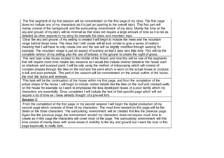 The first segment of my first session will be concentrated on the first page of my story. The first page
does not include any of my characters as it is just an opening to the overall story. This first part will
mainly consist of the background and the surrounding environment of my story. Mainly the time on the
sky and ground of my story will be minimal as that does not require a large amount of time as it is not as
detailed as other aspects in my story for example the trees and mountain tops.
Once the sky and ground of my setting is created I will begin to include the trees and the mountain
range behind those trees. The trees that I will create will all look similar to give a sense of realism
meaning that I will have to only create one and the rest will be slightly modified through warping for
example. The mountain range is just an aspect of scenery so that’ll take very little time. This will be the
complete version of my setting plus the use of textures in the ground to create the sight of grass.
The next task is the house located in the middle of the forest, and now this will be one of the segments
that will require more time maybe two sessions as I would like include distinct details to the house such
as shadows and scarped paint. I will be only using the method of rotoscoping which will consist of
complex shapes through the tiles on the roof and the paint which is worn on the actual house to produce
a dull and poor portrayal. This part of the session will be concentrated on the actual outline of the house,
the roof, the doors and windows.
This task will be the continuation of the house within my first page, and from the completion of the
actual shape of the house I will begin to include certain details like the tiles on the roof and cracked walls
on the house for example as I want to emphasise the less developed house of a poor family which my
characters are essentially. Once completed I will include the text of that specific page which will not
require a lot of time as I have already thought of a pre-set font.
Session 2:
From the completion of the first page, in my second session I will begin the digital production of my
second page which consists of three of my characters. The most time needed on this page will be the
detail on the three characters. The surrounding environment will be created first like the previous page.
Again like the previous page, the environment around my characters does not require much time to
create as in this page the characters will cover most of the page. The surrounding environment will this
time consist of mainly trees with some areas of visibility to the sky and ground but I want the tone in this
page especially to really dark.
 
