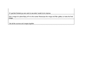 If I get that finished go over work to see what I would do to improve
Get a image of a plane flying off in to the sunset Rotoscope the image and filter gallery to make the final
image
Get all the sources and images together
 