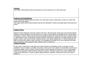 Quantity:
I will make it Special Edition that will produced for a very limited print run. 200 copies only.
Audience and Target Market:
It is for the British market, age 6 and above. It’s a book that a parent could read to a child or an older child
could read by themselves.
The target market will be predominantly boys who are interested in History and battle games both board and
online.
Quality Factors:
Getting ill might negatively impact the quality of the work. Also being late. Doing work at home will positively
influence my work because I can get more done. If I have a plan it will be very beneficial and I will be able to
concentrate on what I need to do and keep on schedule for production which will also have a positive impact
on keeping costs down. Doing plenty of market research will help me understand my target market, the look,
quality, content, price point of current childrens books on the market. Getting peer or industry feedback will
help me improve the quality of what I produce. File management will help me be more organised and keep
track of the work I have produced ensure nothing is lost or missed out.
Codes of Practice:
As the author I would have to fall within the Code of Practise for Publishers so that I could get my book
published. I have to deliver a complete manuscript to them and if I don’t deliver my book within a certain time
it could get pulled. I have to ensure I keep my work to a high standard and make sure it is of a good quality
otherwise the publisher might be able to reclaim the advance. My book content can’t contain anything that
could cause defamation or contain anything illegal otherwise I publisher could pull the book and refuse to
publish it.
 