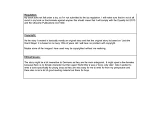 Regulation:
My book does not fall under a toy, so I’m not submitted to the toy regulation. I will make sure that Im not at all
racist in my book or discriminate against anyone this should mean that I will comply with the Equality Act 2010
and the Obscene Publications Act 1959.
Copyright:
As the story I created is basically mostly an original story and that the original story its based on ‘Jack the
Giant Slayer’ it is based on is many 100s of years old I will have no problem with copyright.
Maybe some of the images I have used may be copyrighted without me realising.
Ethical Issues:
The story might be a bit insensitive to Germans as they are the main antagonist. It might upset a few females
because there is no female character but then again World War 2 was a “boy’s only club”. Also I wanted to
write a book specifically for young boys as they are very easy for me to write for from my perspective and
there also is not a lot of good reading material out there for boys.
 