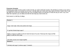 Production Schedule:
Delivering your project on time is vital. In order to do this, you need a solid plan of action. This will help you divide up your work in
to manageable chunks to be tackled one at a time. It will also allow you to plan which tasks need to be done in which order. It will
also allow you to track your progress each day. If you are falling behind, you will need to modify the way you work. If you work
faster than expected, you can clearly see what the next steps you need to take are.
Each session is a half day of college.
Session 1:
Page 1 Get it right –fonts, text position and image
If I get that finished begin page 2
Getting a image of a spitfire to edit and make the basis of my work. Rotoscope the image and filter
gallery to make the final image
Get all the sources and images together
Session 2:
Definitely start page 2 (continue page 1 if needed)
 