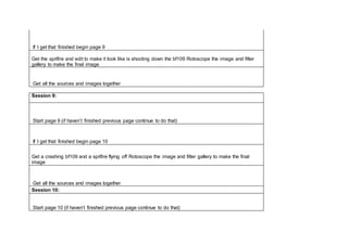 If I get that finished begin page 9
Get the spitfire and edit to make it look like is shooting down the bf109 Rotoscope the image and filter
gallery to make the final image
Get all the sources and images together
Session 9:
Start page 9 (if haven’t finished previous page continue to do that)
If I get that finished begin page 10
Get a crashing bf109 and a spitfire flying off Rotoscope the image and filter gallery to make the final
image
Get all the sources and images together
Session 10:
Start page 10 (if haven’t finished previous page continue to do that)
 