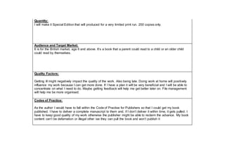 Quantity:
I will make it Special Edition that will produced for a very limited print run. 200 copies only.
Audience and Target Market:
It is for the British market, age 6 and above. It’s a book that a parent could read to a child or an older child
could read by themselves.
Quality Factors:
Getting ill might negatively impact the quality of the work. Also being late. Doing work at home will positively
influence my work because I can get more done. If I have a plan it will be very beneficial and I will be able to
concentrate on what I need to do. Maybe getting feedback will help me get better later on. File management
will help me be more organised.
Codes of Practice:
As the author I would have to fall within the Code of Practise for Publishers so that I could get my book
published. I have to deliver a complete manuscript to them and, if I don’t deliver it within time, it gets pulled. I
have to keep good quality of my work otherwise the publisher might be able to reclaim the advance. My book
content can’t be defamation or illegal other ise they can pull the book and won’t publish it
 