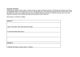 Production Schedule:
Delivering your project on time is vital. In order to do this, you need a solid plan of action. This will help you divide up your work in
to manageable chunks to be tackled one at a time. It will also allow you to plan which tasks need to be done in which order. It will
also allow you to track your progress each day. If you are falling behind, you will need to modify the way you work. If you work
faster than expected, you can clearly see what the next steps you need to take are.
Each session is a half day of college.
Session 1:
Page 1 Get it right –fonts, text position and image
If I get that finished begin page 2
Session 2:
Definitely start page 2 (continue page 1 if needed)
 