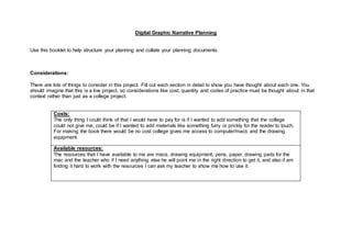 Digital Graphic Narrative Planning
Use this booklet to help structure your planning and collate your planning documents.
Considerations:
There are lots of things to consider in this project. Fill out each section in detail to show you have thought about each one. You
should imagine that this is a live project, so considerations like cost, quantity and codes of practice must be thought about in that
context rather than just as a college project.
Costs:
The only thing I could think of that I would have to pay for is if I wanted to add something that the college
could not give me, could be if I wanted to add materials like something furry or prickly for the reader to touch.
For making the book there would be no cost college gives me access to computer/macs and the drawing
equipment.
Available resources:
The resources that I have available to me are macs, drawing equipment, pens, paper, drawing pads for the
mac and the teacher who if I need anything else he will point me in the right direction to get it, and also if am
finding it hard to work with the resources I can ask my teacher to show me how to use it.
 