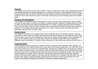 Quantity:
The quantity of my product is all on how I choose to make it I could want to make a very beautiful looking book
with detailed drawings and detailed backgrounds. I could also choose to do a less detailed book that is more
aimed at younger kids and are just looking for colourful drawings and funny picture and don’t care for detailed
drawings. But to make sure that my work is well made I will be using macs and drawing pads for the detailed
parts.
Audience and Target Market:
The audience I am looking to sell to is kids aged 3 to 6 who are young and just learning the ways of English
and how the world works, my work is not made for a gender because I would like to believe that how my story
is written and drawn that both male and female will like it. For class, my book is looking to teach kids about
how it is bad to cheat so this can be for any class and can teach them a life lesson but also have a good time
reading it. So my target market would be kids age 3 to 6, male or female and any class that would like to
teach they kids about why it is bad to cheat.
Quality Factors:
The quality of my works can be change by just simply being what day it is for example Tuesday I only have
two lessons in the morning so I could of not woken up by the second lesson this could effect how quick I work
and how much I get done, but for Wednesday I have lessons all day with little breaks and one big breaks this
gives me the chance to work up and also stops me from over working myself. What’s most imported is
following a plan and sticking to it, because a plan will keep you in track and tell you what you need to work on.
Codes of Practice:
Code of practice is how you should act in legal or financial issues like, clear ownership of the copyright, are
you protecting your and making it clear that it is your work and if someone would like to use it they have to ask
you if they can and you can work out a deal with them. Also that your publisher does not cancel your contract
without good and proper reason, a good reason would be if they have giving you a time and date to finish your
work and if you have not competed by that point they have fair reason to cancel the contract, also if they feel
like the standard and quality of your work does not meet what they were looking for they may cancel the
contract. But above all the publisher must know what the importance of co-operation with the author, this can
be seen if the authors is giving the fullest possible credit for their work and their achievements their have
made, so the publisher should have confidence in the author to deliver a great story.
 