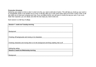 Production Schedule:
Delivering your project on time is vital. In order to do this, you need a solid plan of action. This will help you divide up your work in
to manageable chunks to be tackled one at a time. It will also allow you to plan which tasks need to be done in which order. It will
also allow you to track your progress each day. If you are falling behind, you will need to modify the way you work. If you work
faster than expected, you can clearly see what the next steps you need to take are.
Each session is a half day of college.
Session 1: week one Tuesday morning
Background
Finishing off backgrounds and moving on to characters
Finishing characters and moving them on to the background and fixing anything that is off
Adding the writing
Session 2:week one Wednesday morning
Background
 