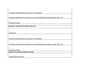 Finishing off backgrounds and moving on to characters
Finishing characters and moving them on to the background and fixing anything that is off
Adding the writing
Session 9: week two Thursdays afternoon
Background
Finishing off backgrounds and moving on to characters
Finishing characters and moving them on to the background and fixing anything that is off
Adding the writing
Session 10: week two Fridays morning
Adding finishing torching
 