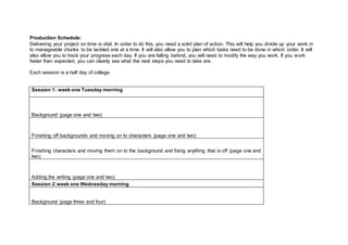 Production Schedule:
Delivering your project on time is vital. In order to do this, you need a solid plan of action. This will help you divide up your work in
to manageable chunks to be tackled one at a time. It will also allow you to plan which tasks need to be done in which order. It will
also allow you to track your progress each day. If you are falling behind, you will need to modify the way you work. If you work
faster than expected, you can clearly see what the next steps you need to take are.
Each session is a half day of college.
Session 1: week one Tuesday morning
Background (page one and two)
Finishing off backgrounds and moving on to characters (page one and two)
Finishing characters and moving them on to the background and fixing anything that is off (page one and
two)
Adding the writing (page one and two)
Session 2:week one Wednesday morning
Background (page three and four)
 