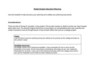 Digital Graphic Narrative Planning
Use this booklet to help structure your planning and collate your planning documents.
Considerations:
There are lots of things to consider in this project. Fill out each section in detail to show you have thought
about each one. You should imagine that this is a live project, so considerations like cost, quantity and
codes of practice must be thought about in that context rather than just as a college project.
Costs:
i will not have to pay for anything during the making of my product as the college provides all
the content i need.
Available resources:
At college i have a lot of resources available, i have computers for me to use to do the
production of my book. On the macs there is photoshop, this helps me as i can create the
characters for my book. I have use of the internet and books which the college owns which i
can use for inspiration and to help me when making my book.
 