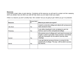 Resources:
A successful project relies on good planning. Considering all the resources you will need for a project and then assessing
which you already have and which you need will help ensure you are ready to start your project.
If there is a resource you don’t currently have, then consider how you are going to get it before you go in to production.
Resource:
Do you have
it? What do you need to do to get it?
Mac Book Yes
I need to come into college and attend all my lessons to
have access to macs
Photoshop Yes
I can either download it onto my laptop to use it at
home or use it on the computers at college
Scanner Yes
All scanners are at college and i just need to access my
emails in order to get what i have scanned. I don't think
i will use it because i do not want to use any hand
drawings
Internet Yes
I can get internet access at home or connect to the
student wifi at college. This way i will be able to access
the internet.
 