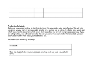 Production Schedule:
Delivering your project on time is vital. In order to do this, you need a solid plan of action. This will help
you divide up your work in to manageable chunks to be tackled one at a time. It will also allow you to plan
which tasks need to be done in which order. It will also allow you to track your progress each day. If you
are falling behind, you will need to modify the way you work. If you work faster than expected, you can
clearly see what the next steps you need to take are.
Each session is a half day of college.
Session 1:
Make first shapes for the reindeers, separate arms legs body and head - save all with
layers
 