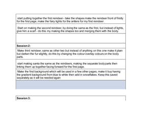 start putting together the first reindeer - take the shapes make the reindeer front of firstly
for the first page, make the fairy lights for the antlers for my first reindeer.
Start on making the second reindeer, by doing the same as the first, but instead of lights,
give him a scarf - do this my making the shapes too and merging them with the body.
Session 2:
Make third reindeer, same as other two but instead of anything on this one make it plain
but darken the fur slightly, do this by changing the colour overlay colours on the body
parts.
start making santa the same as the reindeers, making the separate bodyparts then
linking them up together facing forward for the first page.
Make the first background which will be used in a few other pages, make it buy having
the gradient background from blue to white then add in snowflakes. Keep this saved
separately as it will be needed again
Session 3:
 