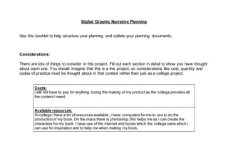 Digital Graphic Narrative Planning
Use this booklet to help structure your planning and collate your planning documents.
Considerations:
There are lots of things to consider in this project. Fill out each section in detail to show you have thought
about each one. You should imagine that this is a live project, so considerations like cost, quantity and
codes of practice must be thought about in that context rather than just as a college project.
Costs:
i will not have to pay for anything during the making of my product as the college provides all
the content i need.
Available resources:
At college i have a lot of resources available, i have computers forme to use to do the
productionof my book. On the macs there is photoshop, this helps me as i can create the
characters for my book. I have use of the internet and books which the college owns which i
can use for inspiration and to help me when making my book.
 