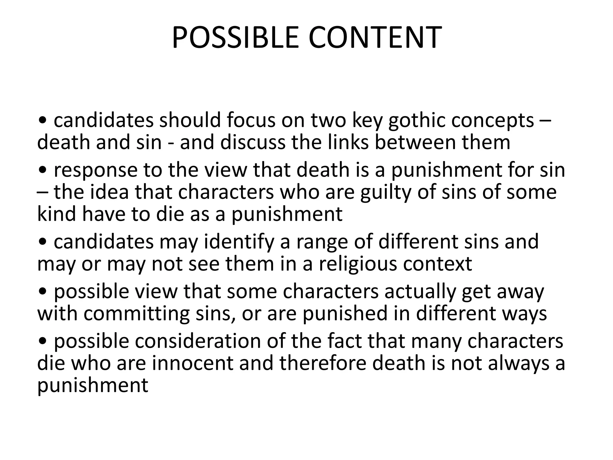 POSSIBLE CONTENT
• candidates should focus on two key gothic concepts –
death and sin - and discuss the links between them
• response to the view that death is a punishment for sin
– the idea that characters who are guilty of sins of some
kind have to die as a punishment
• candidates may identify a range of different sins and
may or may not see them in a religious context
• possible view that some characters actually get away
with committing sins, or are punished in different ways
• possible consideration of the fact that many characters
die who are innocent and therefore death is not always a
punishment
 