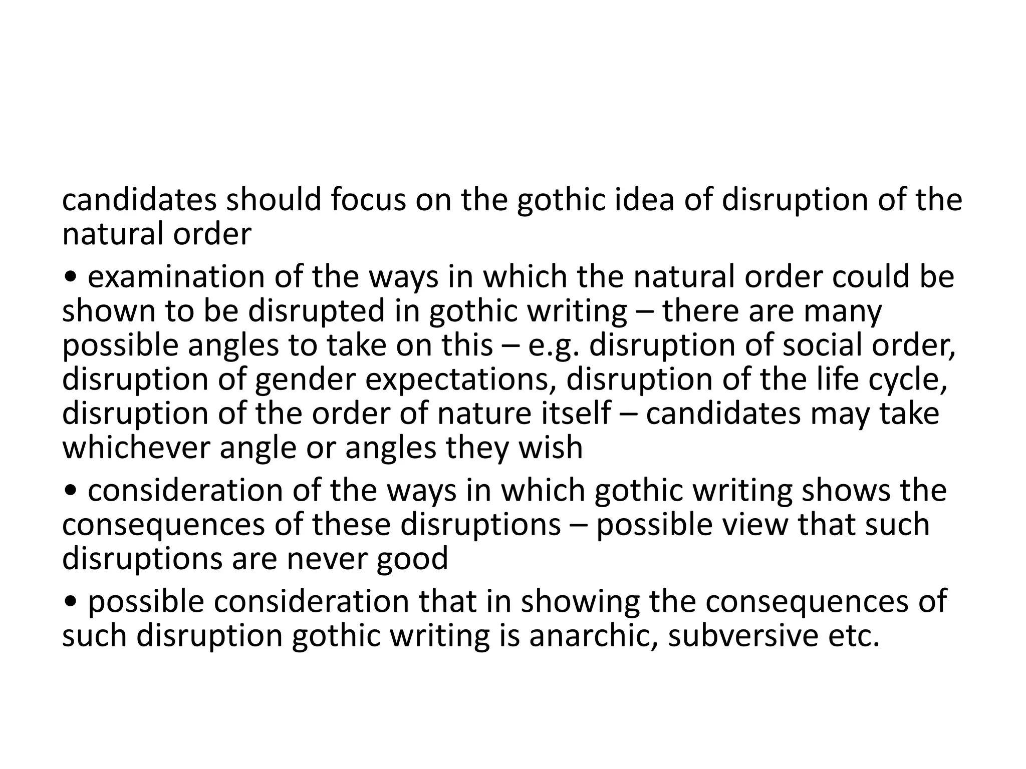 candidates should focus on the gothic idea of disruption of the
natural order
• examination of the ways in which the natural order could be
shown to be disrupted in gothic writing – there are many
possible angles to take on this – e.g. disruption of social order,
disruption of gender expectations, disruption of the life cycle,
disruption of the order of nature itself – candidates may take
whichever angle or angles they wish
• consideration of the ways in which gothic writing shows the
consequences of these disruptions – possible view that such
disruptions are never good
• possible consideration that in showing the consequences of
such disruption gothic writing is anarchic, subversive etc.
 