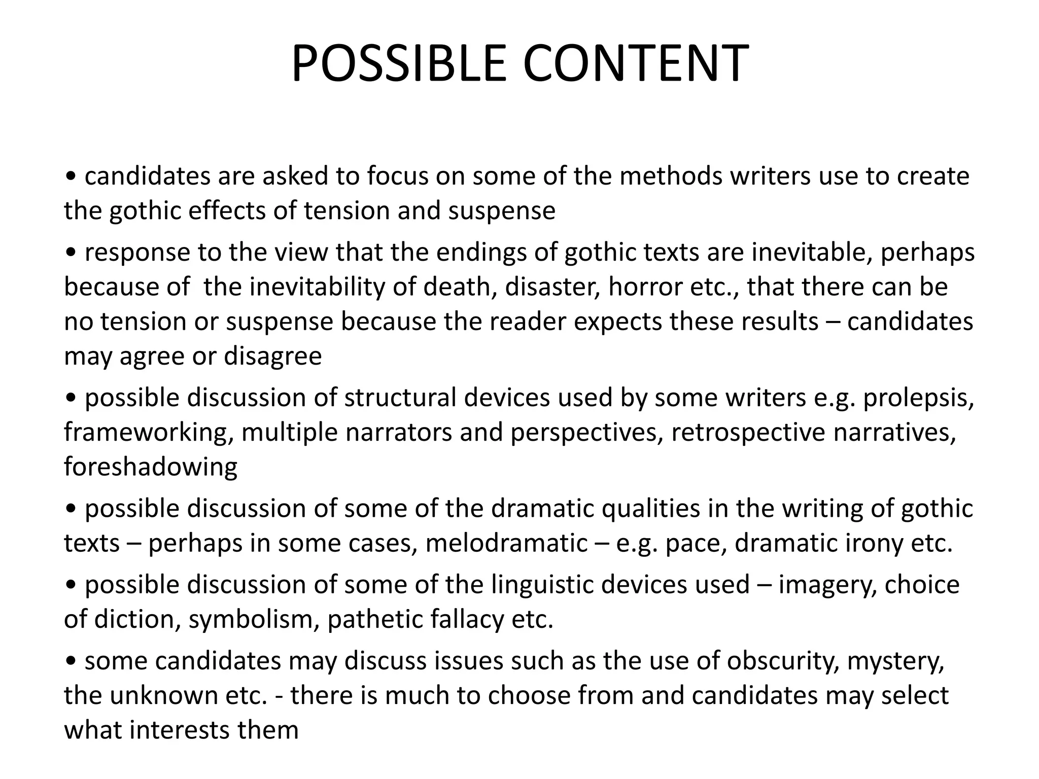 POSSIBLE CONTENT
• candidates are asked to focus on some of the methods writers use to create
the gothic effects of tension and suspense
• response to the view that the endings of gothic texts are inevitable, perhaps
because of the inevitability of death, disaster, horror etc., that there can be
no tension or suspense because the reader expects these results – candidates
may agree or disagree
• possible discussion of structural devices used by some writers e.g. prolepsis,
frameworking, multiple narrators and perspectives, retrospective narratives,
foreshadowing
• possible discussion of some of the dramatic qualities in the writing of gothic
texts – perhaps in some cases, melodramatic – e.g. pace, dramatic irony etc.
• possible discussion of some of the linguistic devices used – imagery, choice
of diction, symbolism, pathetic fallacy etc.
• some candidates may discuss issues such as the use of obscurity, mystery,
the unknown etc. - there is much to choose from and candidates may select
what interests them
 
