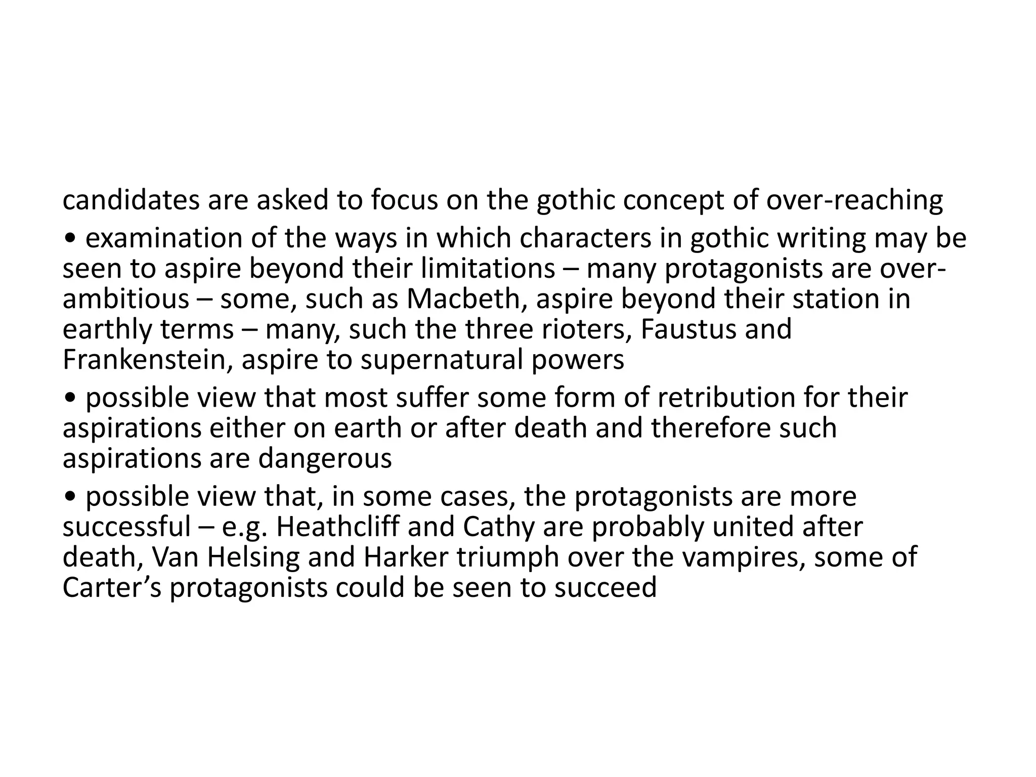 candidates are asked to focus on the gothic concept of over-reaching
• examination of the ways in which characters in gothic writing may be
seen to aspire beyond their limitations – many protagonists are over-
ambitious – some, such as Macbeth, aspire beyond their station in
earthly terms – many, such the three rioters, Faustus and
Frankenstein, aspire to supernatural powers
• possible view that most suffer some form of retribution for their
aspirations either on earth or after death and therefore such
aspirations are dangerous
• possible view that, in some cases, the protagonists are more
successful – e.g. Heathcliff and Cathy are probably united after
death, Van Helsing and Harker triumph over the vampires, some of
Carter’s protagonists could be seen to succeed
 
