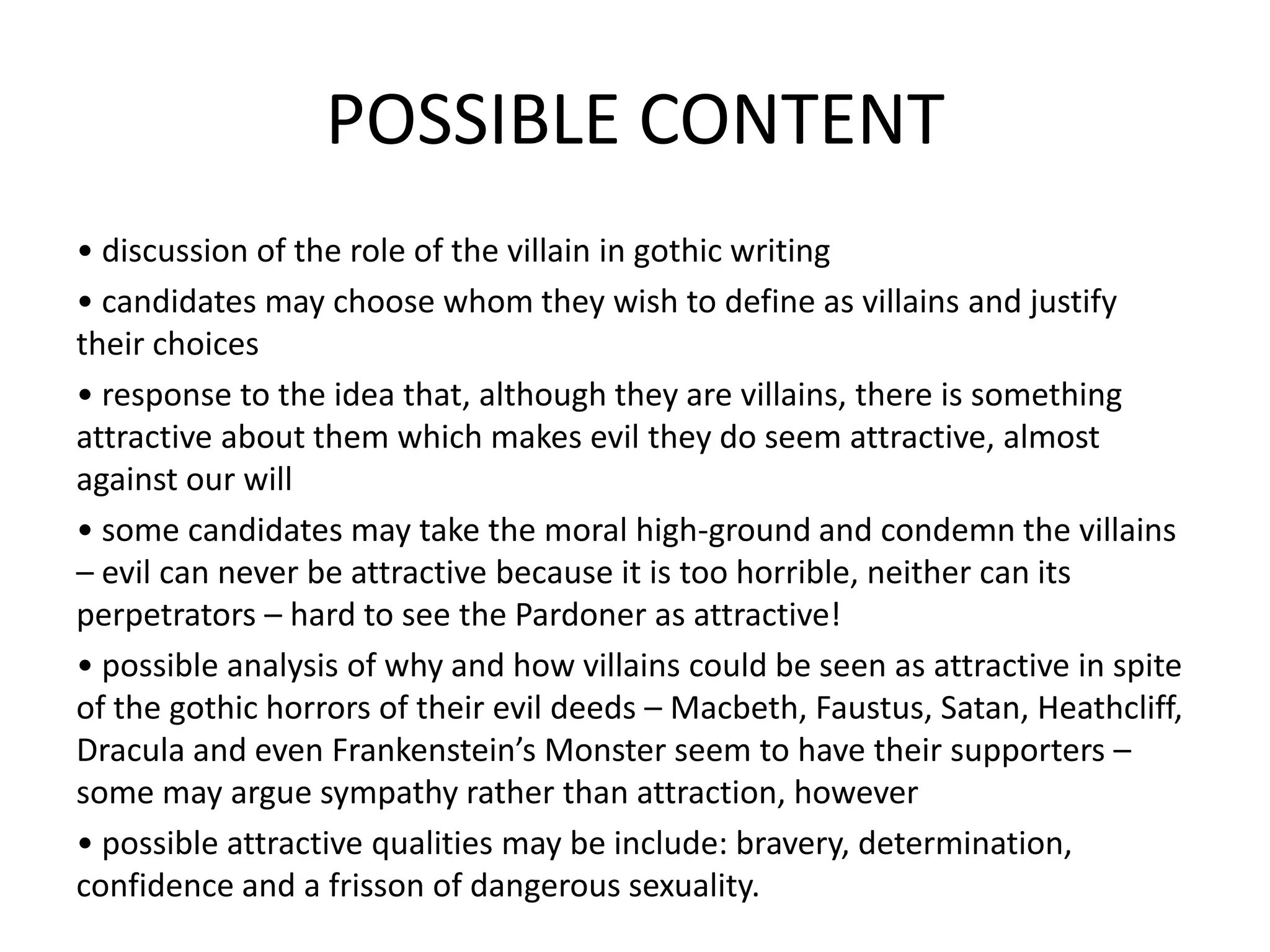 POSSIBLE CONTENT
• discussion of the role of the villain in gothic writing
• candidates may choose whom they wish to define as villains and justify
their choices
• response to the idea that, although they are villains, there is something
attractive about them which makes evil they do seem attractive, almost
against our will
• some candidates may take the moral high-ground and condemn the villains
– evil can never be attractive because it is too horrible, neither can its
perpetrators – hard to see the Pardoner as attractive!
• possible analysis of why and how villains could be seen as attractive in spite
of the gothic horrors of their evil deeds – Macbeth, Faustus, Satan, Heathcliff,
Dracula and even Frankenstein’s Monster seem to have their supporters –
some may argue sympathy rather than attraction, however
• possible attractive qualities may be include: bravery, determination,
confidence and a frisson of dangerous sexuality.
 