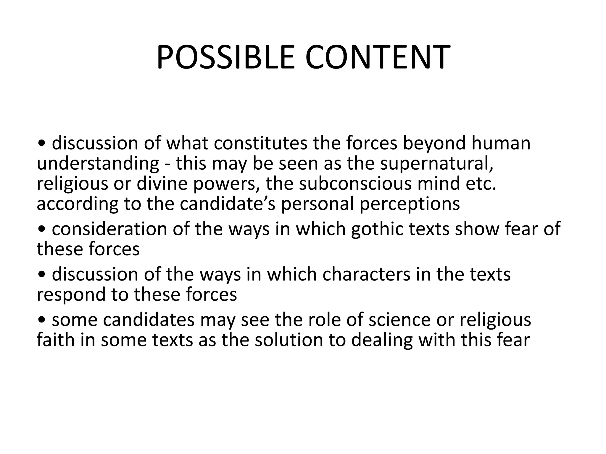POSSIBLE CONTENT
• discussion of what constitutes the forces beyond human
understanding - this may be seen as the supernatural,
religious or divine powers, the subconscious mind etc.
according to the candidate’s personal perceptions
• consideration of the ways in which gothic texts show fear of
these forces
• discussion of the ways in which characters in the texts
respond to these forces
• some candidates may see the role of science or religious
faith in some texts as the solution to dealing with this fear
 