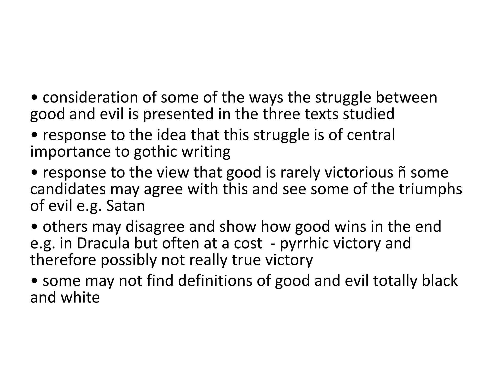 • consideration of some of the ways the struggle between
good and evil is presented in the three texts studied
• response to the idea that this struggle is of central
importance to gothic writing
• response to the view that good is rarely victorious ñ some
candidates may agree with this and see some of the triumphs
of evil e.g. Satan
• others may disagree and show how good wins in the end
e.g. in Dracula but often at a cost - pyrrhic victory and
therefore possibly not really true victory
• some may not find definitions of good and evil totally black
and white
 