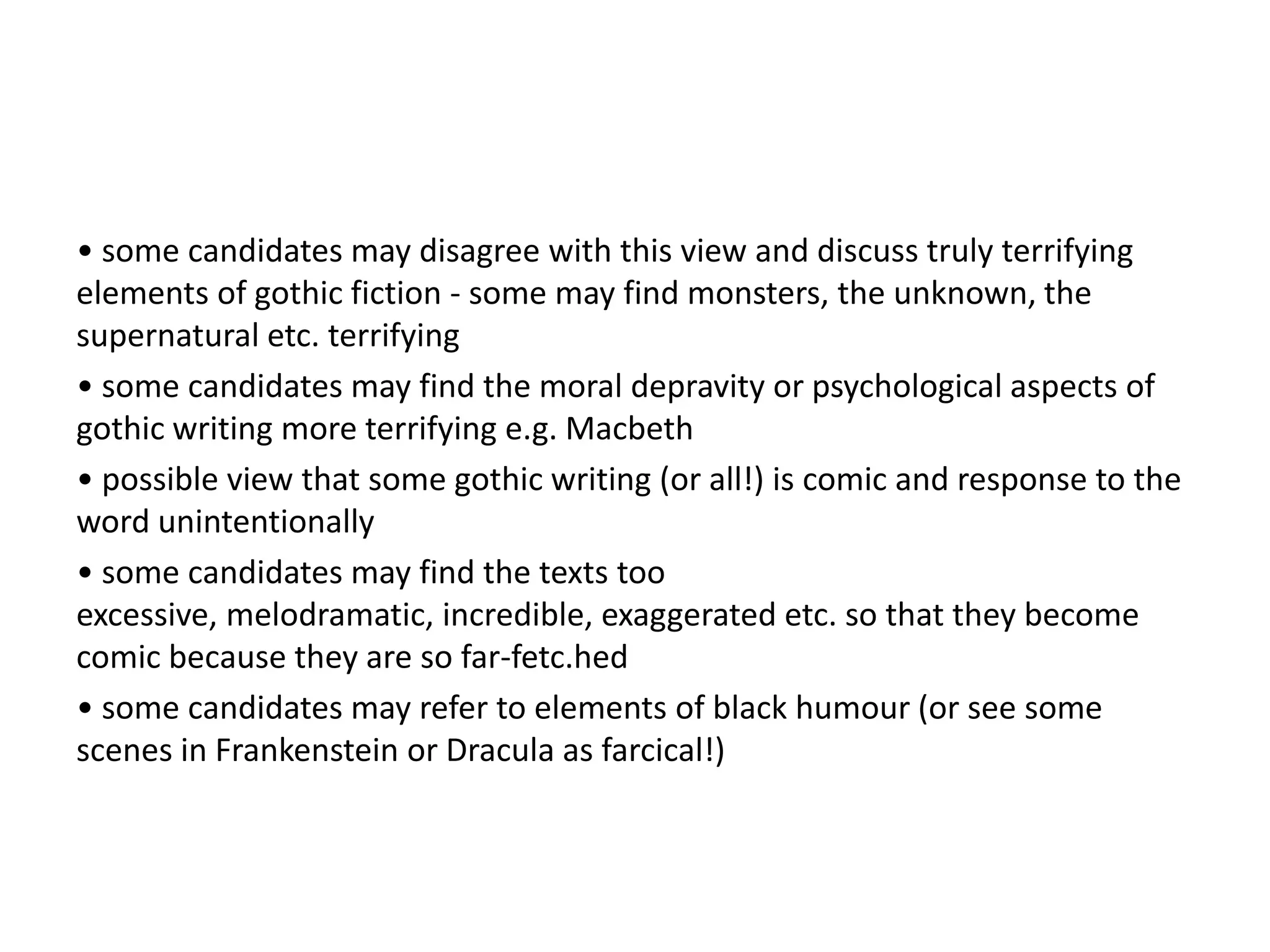 • some candidates may disagree with this view and discuss truly terrifying
elements of gothic fiction - some may find monsters, the unknown, the
supernatural etc. terrifying
• some candidates may find the moral depravity or psychological aspects of
gothic writing more terrifying e.g. Macbeth
• possible view that some gothic writing (or all!) is comic and response to the
word unintentionally
• some candidates may find the texts too
excessive, melodramatic, incredible, exaggerated etc. so that they become
comic because they are so far-fetc.hed
• some candidates may refer to elements of black humour (or see some
scenes in Frankenstein or Dracula as farcical!)
 