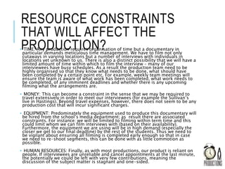RESOURCE CONSTRAINTS
THAT WILL AFFECT THE
PRODUCTION?• TIME: Any production requires organisation of time but a documentary in
particular demands meticulous time management. We have to film not only
cutaways in varying locations but a number of interviews with individuals in
locations yet unknown to us. There is also a distinct possibility that we will have a
limited amount of time within which to film the interview – many of our
interviewees have busy schedules. As a result the production team need to be
highly organised so that they know what needs to be done, what should have
been completed by a certain point etc. For example, weekly team meetings will
ensure the team is aware of what work has been completed, what work needs to
be completed, of any imminent deadlines and whether there is any upcoming
filming what the arrangements are.
• MONEY: This can become a constraint in the sense that we may be required to
travel extensively in order to meet our interviewees (for example the Sullivan’s
live in Hastings). Beyond travel expenses, however, there does not seem to be any
production cost that will incur significant charges.
• EQUIPMENT: Predominately the equipment used to produce this documentary will
be hired from the school’s media department; as result there are associated
constraints. For instance: we will be limited to filming within term time and this
could limit whom we can film interviews with (based on their availability).
Furthermore, the equipment we are using will be in high demand (especially the
closer we get to our final deadline) by the rest of the students. Thus we need to
be vigilant about ensuring all filming is completed early enough so that in case
we need to re-shoot segments, this can be done with as little commotion as
possible.
• HUMAN RESOURCES: Finally, as with most productions, our product is reliant on
people. If interviewees are unreliable and cancel appointments at the last minute,
the potentially we could be left with very few contributions, meaning the
discussion of the subject matter is stagnant and one-sided.
 