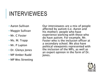 INTERVIEWEES
• Aaron Sullivan
• Maggie Sullivan
• Mr. C Foster
• Ms. M. Trapp
• Mr. P Lupton
• Dr. Glenys Jones
• MP Amber Rudd
• MP Wes Streeting
Our interviewees are a mix of people
affected by autism (i.e. Aaron and
his mother); people who have
experience working with those who
do have autism. For example, Mr.
Foster who is the inclusion officer at
a secondary school. We also have
political viewpoints represented with
the inclusion of the MPs, as well as
an expert opinion in the form of Dr.
Jones.
 