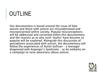 OUTLINE
Our documentary is based around the issue of how
autism and those with autism are misunderstood and
misrepresented within society. Popular misconceptions
will be addressed and corrected within this documentary
and the reasons as to why such ‘myths’ have become so
popular will be explored. Alongside this discussion of
perceptions associated with autism, the documentary will
follow the experiences of Aaron Sullivan – a teenager
diagnosed with Asperger’s Syndrome – as he embarks on
a campaign to raise awareness about autism.
 