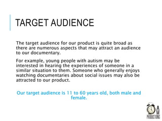 TARGET AUDIENCE
The target audience for our product is quite broad as
there are numerous aspects that may attract an audience
to our documentary.
For example, young people with autism may be
interested in hearing the experiences of someone in a
similar situation to them. Someone who generally enjoys
watching documentaries about social issues may also be
attracted to our product.
Our target audience is 11 to 60 years old, both male and
female.
 