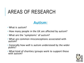 AREAS OF RESEARCH
Autism:
• What is autism?
• How many people in the UK are affected by autism?
• What are the ‘symptoms’ of autism?
• What are common misconceptions associated with
autism?
• Generally how well is autism understood by the wider
public?
• What kind of charities/groups work to support those
with autism?
 