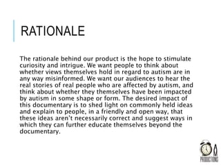 RATIONALE
The rationale behind our product is the hope to stimulate
curiosity and intrigue. We want people to think about
whether views themselves hold in regard to autism are in
any way misinformed. We want our audiences to hear the
real stories of real people who are affected by autism, and
think about whether they themselves have been impacted
by autism in some shape or form. The desired impact of
this documentary is to shed light on commonly held ideas
and explain to people, in a friendly and open way, that
these ideas aren’t necessarily correct and suggest ways in
which they can further educate themselves beyond the
documentary.
 