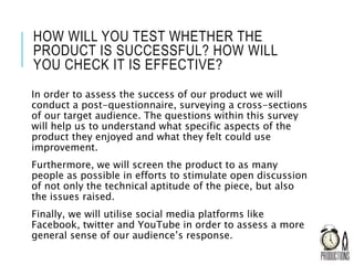HOW WILL YOU TEST WHETHER THE
PRODUCT IS SUCCESSFUL? HOW WILL
YOU CHECK IT IS EFFECTIVE?
In order to assess the success of our product we will
conduct a post-questionnaire, surveying a cross-sections
of our target audience. The questions within this survey
will help us to understand what specific aspects of the
product they enjoyed and what they felt could use
improvement.
Furthermore, we will screen the product to as many
people as possible in efforts to stimulate open discussion
of not only the technical aptitude of the piece, but also
the issues raised.
Finally, we will utilise social media platforms like
Facebook, twitter and YouTube in order to assess a more
general sense of our audience’s response.
 