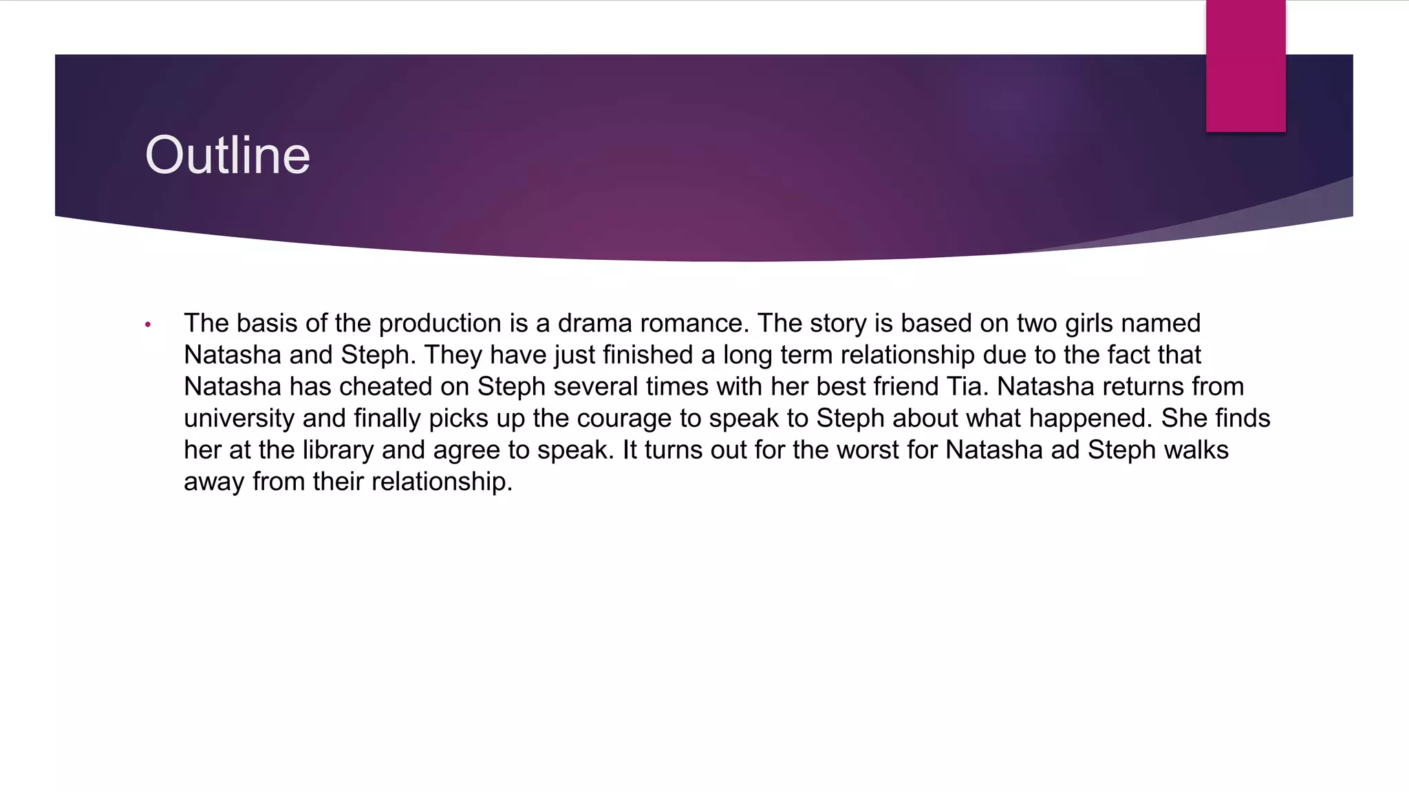 Outline
• The basis of the production is a drama romance. The story is based on two girls named
Natasha and Steph. They have just finished a long term relationship due to the fact that
Natasha has cheated on Steph several times with her best friend Tia. Natasha returns from
university and finally picks up the courage to speak to Steph about what happened. She finds
her at the library and agree to speak. It turns out for the worst for Natasha ad Steph walks
away from their relationship.
 