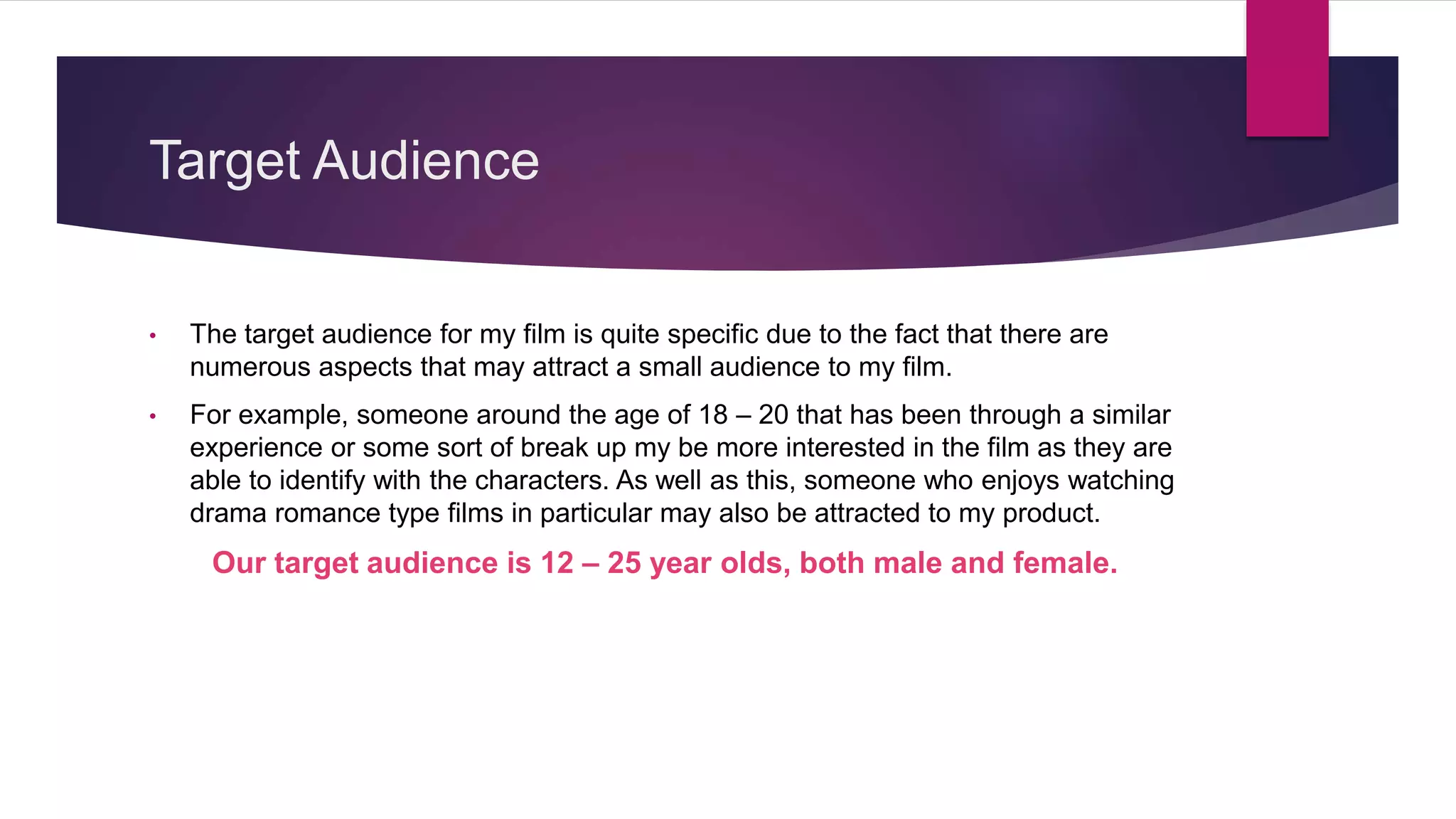 Target Audience
• The target audience for my film is quite specific due to the fact that there are
numerous aspects that may attract a small audience to my film.
• For example, someone around the age of 18 – 20 that has been through a similar
experience or some sort of break up my be more interested in the film as they are
able to identify with the characters. As well as this, someone who enjoys watching
drama romance type films in particular may also be attracted to my product.
Our target audience is 12 – 25 year olds, both male and female.
 