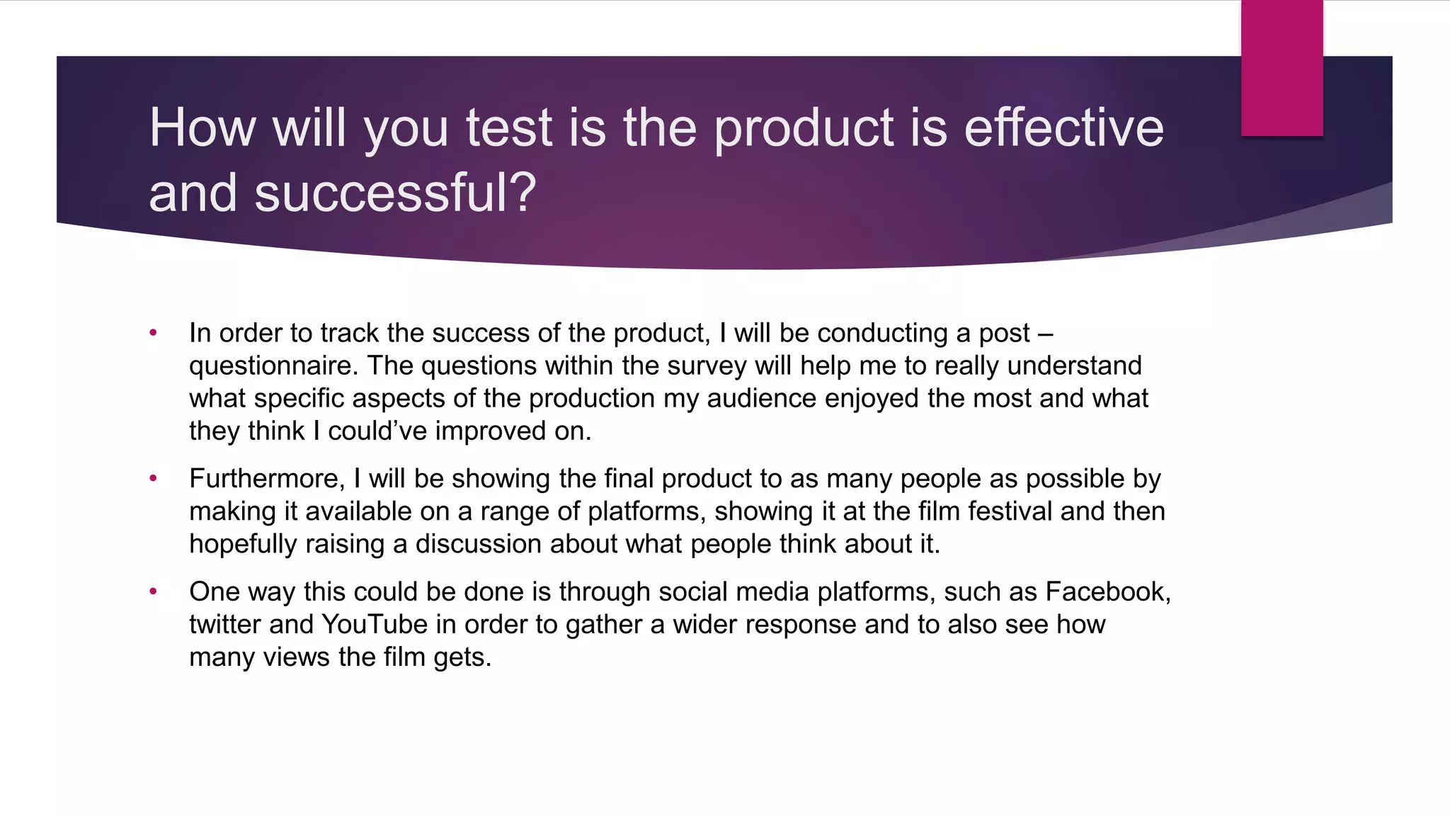 How will you test is the product is effective
and successful?
• In order to track the success of the product, I will be conducting a post –
questionnaire. The questions within the survey will help me to really understand
what specific aspects of the production my audience enjoyed the most and what
they think I could’ve improved on.
• Furthermore, I will be showing the final product to as many people as possible by
making it available on a range of platforms, showing it at the film festival and then
hopefully raising a discussion about what people think about it.
• One way this could be done is through social media platforms, such as Facebook,
twitter and YouTube in order to gather a wider response and to also see how
many views the film gets.
 