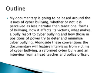  My documentary is going to be based around the
issues of cyber bullying, whether or not it is
perceived as less harmful than traditional forms
of bullying, how it affects its victims, what makes
a bully resort to cyber bullying and how those in
positions of power try to deter and minimise
cyber bullying. Alongside these conventions the
documentary will feature interviews from victims
of cyber bullying, a reformed cyber bully and an
interview from a head teacher and police officer.
 