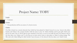 Project Name: TOBY
Length
• 5 minutes
Format
• Our production will be an extract of a horror movie.
Outline
Our film is based on a cursed, demonic bear which has been placed in Adam’s house by no one. Aaron is the eldest
brother and Adam is the younger brother while his mum is away. Its Adams birthday and he gets gifts which were
left by his mum. Out of all the gifts he gets attached to the bear, as soon as he holds the bear, the demons with in
the bear takes over Adams soul. As the day go on sister actives starts to take place as Adam is acting strange. The
film ends with Adam killing his older brother Aaron because of the demon’s that has taken over Adam’s body.
 